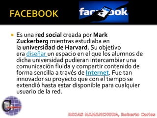  Es una red social creada por Mark
Zuckerberg mientras estudiaba en
la universidad de Harvard. Su objetivo
era diseñar un espacio en el que los alumnos de
dicha universidad pudieran intercambiar una
comunicación fluida y compartir contenido de
forma sencilla a través de Internet. Fue tan
innovador su proyecto que con el tiempo se
extendió hasta estar disponible para cualquier
usuario de la red.
 