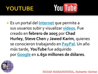  Es un portal del Internet que permite a
sus usuarios subir y visualizar videos. Fue
creado en febrero de 2005 por Chad
Hurley, Steve Chen y Jawed Karim, quienes
se conocieron trabajando en PayPal. Un año
más tarde, YouTube fue adquirido
por Google en 1.650 millones de dólares.
 