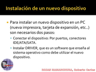  Para instalar un nuevo dispositivo en un PC
(nueva impresora, tarjeta de expansión, etc..)
son necesarios dos pasos:
 Conectar el dispositivo: Por puertos, conectores
IDE/ATA/SATA.
 Instalar DRIVER, que es un software que enseña al
sistema operativo como debe utilizar el nuevo
dispositivo.
 
