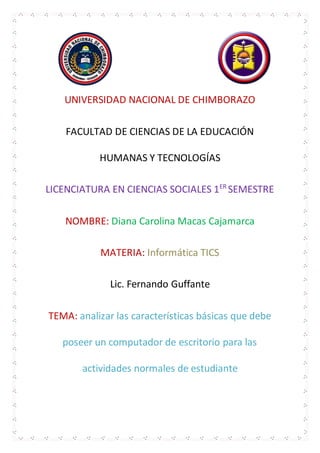 UNIVERSIDAD NACIONAL DE CHIMBORAZO
FACULTAD DE CIENCIAS DE LA EDUCACIÓN
HUMANAS Y TECNOLOGÍAS
LICENCIATURA EN CIENCIAS SOCIALES 1ER
SEMESTRE
NOMBRE: Diana Carolina Macas Cajamarca
MATERIA: Informática TICS
Lic. Fernando Guffante
TEMA: analizar las características básicas que debe
poseer un computador de escritorio para las
actividades normales de estudiante
 