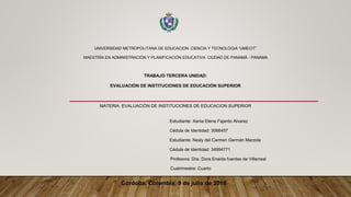 UNIVERSIDAD METROPOLITANA DE EDUCACION CIENCIA Y TECNOLOGIA “UMECIT”
MAESTRÍA EN ADMINISTRACIÓN Y PLANIFICACIÓN EDUCATIVA CIUDAD DE PANAMÁ - PANAMA
TRABAJO TERCERA UNIDAD:
EVALUACIÓN DE INSTITUCIONES DE EDUCACIÓN SUPERIOR
MATERIA: EVALUACIÒN DE INSTITUCIONES DE EDUCACION SUPERIOR
Estudiante: Xenia Elena Fajardo Alvarez
Cédula de Identidad: 3066457
Estudiante: Nesly del Carmen Germán Marzola
Cédula de Identidad: 34994771
Profesora: Dra. Dora Eneida fuentes de Villarreal
Cuatrimestre: Cuarto
Córdoba, Colombia, 9 de julio de 2016
 