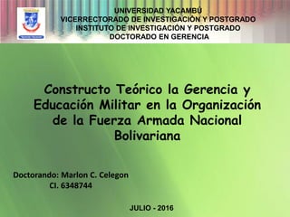 Doctorando: Marlon C. Celegon
CI. 6348744
Constructo Teórico la Gerencia y
Educación Militar en la Organización
de la Fuerza Armada Nacional
Bolivariana
UNIVERSIDAD YACAMBÚ
VICERRECTORADO DE INVESTIGACIÓN Y POSTGRADO
INSTITUTO DE INVESTIGACIÓN Y POSTGRADO
DOCTORADO EN GERENCIA
JULIO - 2016
 