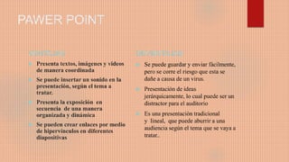 PAWER POINT
VENTAJAS
 Presenta textos, imágenes y videos
de manera coordinada
 Se puede insertar un sonido en la
presentación, según el tema a
tratar.
 Presenta la exposición en
secuencia de una manera
organizada y dinámica
 Se pueden crear enlaces por medio
de hipervínculos en diferentes
diapositivas
DEVENTAJAS
 Se puede guardar y enviar fácilmente,
pero se corre el riesgo que esta se
dañe a causa de un virus.
 Presentación de ideas
jerárquicamente, lo cual puede ser un
distractor para el auditorio
 Es una presentación tradicional
y lineal, que puede aburrir a una
audiencia según el tema que se vaya a
tratar..
 