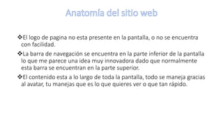 El logo de pagina no esta presente en la pantalla, o no se encuentra
con facilidad.
La barra de navegación se encuentra en la parte inferior de la pantalla
lo que me parece una idea muy innovadora dado que normalmente
esta barra se encuentran en la parte superior.
El contenido esta a lo largo de toda la pantalla, todo se maneja gracias
al avatar, tu manejas que es lo que quieres ver o que tan rápido.
 