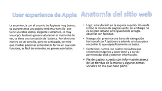 La experiencia con el usuario de Apple es muy buena,
ya que presenta una pagina web muy sencilla que
tiene un estilo sobrio, elegante y atractivo. Es muy
visual por tanto no genera saturación al momento de
ver, se tiene una sensación de balance. Por el mismo
motivo de ser sencilla, pero no anticuada, permite
que muchas personas entiendan la forma en que esta
funciona, es fácil de entender, no genera confusión.
• Logo: esta ubicado en la esquina superior izquierda
(como la mayoría de paginas web), sin embargo no
es de gran tamaño pero igualmente se logra
observar con facilidad.
• Navegación: presenta una barra de navegación
horizontal con 7 opciones y además una lupa para
encontrar lo que específicamente se busca.
• Contenido: cuenta con cuatro recuadros que
contienen imágenes y poco texto y a su vez
permiten dar click y obtener información.
• Pie de pagina: cuenta con información acerca
de las tiendas de la marca y algunos temas
sociales de los que hace parte.
 