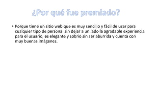 • Porque tiene un sitio web que es muy sencillo y fácil de usar para
cualquier tipo de persona sin dejar a un lado la agradable experiencia
para el usuario, es elegante y sobrio sin ser aburrida y cuenta con
muy buenas imágenes.
 