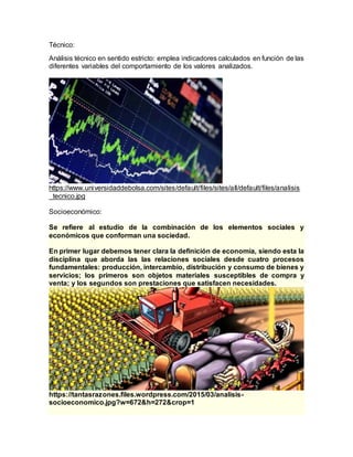 Técnico:
Análisis técnico en sentido estricto: emplea indicadores calculados en función de las
diferentes variables del comportamiento de los valores analizados.
https://www.universidaddebolsa.com/sites/default/files/sites/all/default/files/analisis
_tecnico.jpg
Socioeconómico:
Se refiere al estudio de la combinación de los elementos sociales y
económicos que conforman una sociedad.
En primer lugar debemos tener clara la definición de economía, siendo esta la
disciplina que aborda las las relaciones sociales desde cuatro procesos
fundamentales: producción, intercambio, distribución y consumo de bienes y
servicios; los primeros son objetos materiales susceptibles de compra y
venta; y los segundos son prestaciones que satisfacen necesidades.
https://tantasrazones.files.wordpress.com/2015/03/analisis-
socioeconomico.jpg?w=672&h=272&crop=1
 
