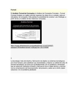 Formal:
El Análisis Formal de Conceptos (o Análisis de Conceptos Formales - Formal
Concept Analysis en inglés) permite organizar los datos de un contexto dado en
reticulados de conceptos. Esto plantea la posibilidad de construir una Ontología a
partir de los un análisis de las instancias conocidas.
https://image.slidesharecdn.com/analisisformal-121027225027-
phpapp01/95/analisis-formal-1-638.jpg?cb=1351378266
3
La tecnología trata del diseño y fabricación de objetos os sistemas tecnológicos
por el ser humano para satisfacer sus necesidades y mejorar su calidad de vida. El
proceso tecnológico se inicia con el planteamiento de un problema o necesidad
que se soluciona mediante el diseño y fabricación de un objeto técnico y termina
con la comprobación del funcionamiento del producto y saber así si dicho objeto
soluciona o no el problema planteado
 