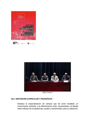 Imagen presidium
Eje I. INNOVACIÓN CURRICULAR Y PEDAGÓGICA
Destaca la especialización de campos que da como resultado un
conocimiento profundo y la diferenciación entre universidades; el debate
entre enfoque de competencias, pautas y herramientas para su utilización,
 