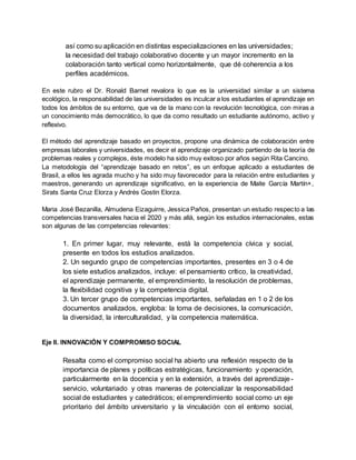 así como su aplicación en distintas especializaciones en las universidades;
la necesidad del trabajo colaborativo docente y un mayor incremento en la
colaboración tanto vertical como horizontalmente, que dé coherencia a los
perfiles académicos.
En este rubro el Dr. Ronald Barnet revalora lo que es la universidad similar a un sistema
ecológico, la responsabilidad de las universidades es inculcar a los estudiantes el aprendizaje en
todos los ámbitos de su entorno, que va de la mano con la revolución tecnológica, con miras a
un conocimiento más democrático, lo que da como resultado un estudiante autónomo, activo y
reflexivo.
El método del aprendizaje basado en proyectos, propone una dinámica de colaboración entre
empresas laborales y universidades, es decir el aprendizaje organizado partiendo de la teoría de
problemas reales y complejos, éste modelo ha sido muy exitoso por años según Rita Cancino.
La metodología del “aprendizaje basado en retos”, es un enfoque aplicado a estudiantes de
Brasil, a ellos les agrada mucho y ha sido muy favorecedor para la relación entre estudiantes y
maestros, generando un aprendizaje significativo, en la experiencia de Maite García Martín+,
Sirats Santa Cruz Elorza y Andrés Gostin Elorza.
Maria José Bezanilla, Almudena Eizaguirre, Jessica Paños, presentan un estudio respecto a las
competencias transversales hacia el 2020 y más allá, según los estudios internacionales, estas
son algunas de las competencias relevantes:
1. En primer lugar, muy relevante, está la competencia cívica y social,
presente en todos los estudios analizados.
2. Un segundo grupo de competencias importantes, presentes en 3 o 4 de
los siete estudios analizados, incluye: el pensamiento crítico, la creatividad,
el aprendizaje permanente, el emprendimiento, la resolución de problemas,
la flexibilidad cognitiva y la competencia digital.
3. Un tercer grupo de competencias importantes, señaladas en 1 o 2 de los
documentos analizados, engloba: la toma de decisiones, la comunicación,
la diversidad, la interculturalidad, y la competencia matemática.
Eje II. INNOVACIÓN Y COMPROMISO SOCIAL
Resalta como el compromiso social ha abierto una reflexión respecto de la
importancia de planes y políticas estratégicas, funcionamiento y operación,
particularmente en la docencia y en la extensión, a través del aprendizaje-
servicio, voluntariado y otras maneras de potencializar la responsabilidad
social de estudiantes y catedráticos; el emprendimiento social como un eje
prioritario del ámbito universitario y la vinculación con el entorno social,
 