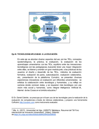 Eje III. TECNOLOGÍAS APLICADAS A LA EDUCACIÓN.
En este eje se abordan diverso aspectos del uso por las TICs, conceptos
epistemológicos, la práctica, la evaluación, la evaluación de los
aprendizajes universitarios con las TICs, equilibrio entre las innovaciones
tecnológicas con las pedagógicas, buscando tener una mayor integración
entre ellas, se lideran y orientan en gran medida junto a las prácticas de los
usuarios el diseño y desarrollo de las TICs., métodos de evaluación
formativa, evaluación de pares, autoevaluación, evaluación colaborativa,
etc., presentación de la plataforma Corrubric, se presentan diversas
experiencias innovadoras en evaluación por diferentes universidades; se
enfatiza la colaboración entre tecnólogos y humanistas, y su reflejo en
carreras donde conviven éstas, y se requieren más tecnólogos con una
visión más social y humanista, como integrar Inteligencia Artificial IA,
Internet de las Cosas en el ámbito educativo.2
El Dr. Daniel Cebrián, se preocupa por el buen uso de las tecnologías para la realización de la
evaluación de competencias a través de rúbricas colaborativas, y propone una herramienta:
CoRubric http://corubric.com como instrumento evaluador.
2
Villa, A., (2017), Universidad de Vigo, UVIGOTV Mediateca, Resumen del "VII Foro
internacional de innovación Universitaria", [Video], Obtenido
de:https://tv.uvigo.es/video/5b5b5c8d8f4208402e589695
 