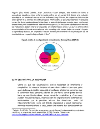 Nagore Ipiña, Ainara Artetxe, Asier Lauzurica y Eider Salegiei, dan muestra de cómo el
aprendizaje basado en retos en la formación online, es un campo fértil debido a la evolución
tecnológica, por medio del casode estudio en Preescolary Primaria, los programas de formación
online parten de la premisa del continuo flujo de información a la que una persona se ve expuesta
hoy en día, la personalización es factor clave; el aprendizaje basado en retos es un oportunidad
en este rubro para los estudiantes de EducaciónSuperior, y la vinculación de éste con suentorno;
las instituciones deben estar a la vanguardia en esta formación online. Los cursos online deben
estar adaptados al tipo de alumnado que será usuario y a los tutores de los centros de cómputo.
El aprendizaje basado en proyectos o rectos inciden positivamente en la percepción de los
estudiantes con respecto al aprendizaje online.3
Eje IV. GESTIÓN PARA LA INNOVACIÓN
Cómo es que las universidades deben responder al dinamismo y
complejidad de nuestros tiempos a través de modelos innovadores, pero
sobre todo que la gestión es posible al involucrar a todos los elementos que
la conforman de su personal, a través de una visión, con un punto de vista
hacia un cambio de cultura, temas desde la complejidad y cómo estos
pueden impulsar la mejora, incorporación del emprendimiento dotandole de
herramientas que le permitan afrontar las situaciones, tanto del
intraemprendimiento como del ámbito empresarial y social, representar
modelos de cómo llevarlo a cabo, desde una manera más parcial dentro de
3
Cebrián, D. (2018). Tecnologías emergentes para la formación docente del conocimiento
científico y la evaluación de su aprendizaje. [PDF], España, Obtenido de:
https://drive.google.com/file/d/0B4BN_o4dlqHQSkExc1lCNmtJTHc/view
 