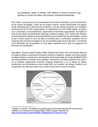 una asignatura, hasta un enfoque más holístico en toda la carrera lo que
significa un cambio de cultura del concepto enseñanza-aprendizaje.
El Dr. Gairín, se preocupa por una nueva gestión en los centros educativos y por la incorporación
de las nuevas tecnologías, a favor de una mejora continua, siendo indispensable una gestión
donde intervenga todo el personal de la institución, y de esa manera se genera una verdadera
transformación. El Dr. Aitor Lizartza Martín en colaboración con Liher Pillado Arbide, se centran
en la universidad y el emprendimiento, destacando el movimiento cooperativista. El modelo se
basa en tres pilares: emprendimiento, liderazgo y trabajo en equipo. El Dr. Aurelio Villa Sánchez
se preocupa por los programas de emprendimiento que se imparten en las universidades, a pesar
de ser un tema actual, no se le ha dado el suficiente peso y continuidad, quedando solo en
proyectos para empresas incubadas sin ver sus resultados luego de de cuatro años, ni se atiende
a las dificultades del emprendedor en este lapso, quedando solo a nivel de programas de
formación de universitarios.
Raul Marino, Gustavo Daniel Castillo y María Gabriela Siufi García de la Universidad Nacional
de Guillermo Brown, universidad de reciente creación en Argentina, resaltan como dicho plantel
se adhiere desde su constitución, a la Innovación social responsable; por medio del Modelo ISUR
que está presente en el diseño de los objetivos, estructuras y circuitos de gestión de la unab; y
en su Estatuto, Organización funcional, Proyecto Institucional y en su diseño de ofertas
académicas. Las dimensiones en este modelo ISUR son muestra del enfoque holístico en la
universidad, que interactúa y tiene como misión social incidir en toda la sociedad.4
4
Cebrián, D. (2018). Tecnologías emergentes para la formación docente del conocimiento
científico y la evaluación de su aprendizaje. [PDF], España, Obtenido de:
https://drive.google.com/file/d/0B4BN_o4dlqHQSkExc1lCNmtJTHc/view
 