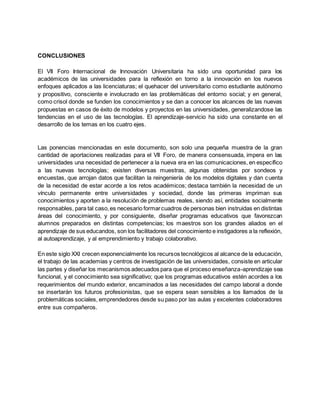 CONCLUSIONES
El VII Foro Internacional de Innovación Universitaria ha sido una oportunidad para los
académicos de las universidades para la reflexión en torno a la innovación en los nuevos
enfoques aplicados a las licenciaturas; el quehacer del universitario como estudiante autónomo
y propositivo, consciente e involucrado en las problemáticas del entorno social; y en general,
como crisol donde se funden los conocimientos y se dan a conocer los alcances de las nuevas
propuestas en casos de éxito de modelos y proyectos en las universidades, generalizandose las
tendencias en el uso de las tecnologías. El aprendizaje-servicio ha sido una constante en el
desarrollo de los temas en los cuatro ejes.
Las ponencias mencionadas en este documento, son solo una pequeña muestra de la gran
cantidad de aportaciones realizadas para el VII Foro, de manera consensuada, impera en las
universidades una necesidad de pertenecer a la nueva era en las comunicaciones, en específico
a las nuevas tecnologías; existen diversas muestras, algunas obtenidas por sondeos y
encuestas, que arrojan datos que facilitan la reingeniería de los modelos digitales y dan cuenta
de la necesidad de estar acorde a los retos académicos; destaca también la necesidad de un
vínculo permanente entre universidades y sociedad, donde las primeras impriman sus
conocimientos y aporten a la resolución de problemas reales, siendo así, entidades socialmente
responsables, para tal caso,es necesario formarcuadros de personas bien instruidas en distintas
áreas del conocimiento, y por consiguiente, diseñar programas educativos que favorezcan
alumnos preparados en distintas competencias; los maestros son los grandes aliados en el
aprendizaje de sus educandos, son los facilitadores del conocimiento e instigadores a la reflexión,
al autoaprendizaje, y al emprendimiento y trabajo colaborativo.
En este siglo XXI crecen exponencialmente los recursos tecnológicos al alcance de la educación,
el trabajo de las academias y centros de investigación de las universidades, consiste en articular
las partes y diseñar los mecanismos adecuados para que el proceso enseñanza-aprendizaje sea
funcional, y el conocimiento sea significativo; que los programas educativos estén acordes a los
requerimientos del mundo exterior, encaminados a las necesidades del campo laboral a donde
se insertarán los futuros profesionistas, que se espera sean sensibles a los llamados de la
problemáticas sociales, emprendedores desde su paso por las aulas y excelentes colaboradores
entre sus compañeros.
 