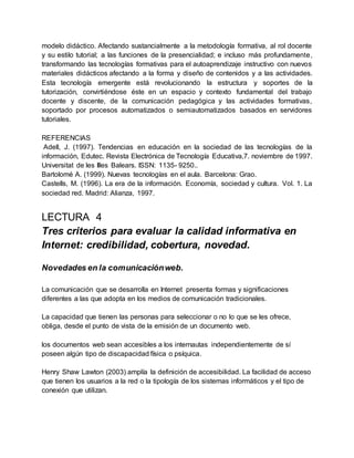 modelo didáctico. Afectando sustancialmente a la metodología formativa, al rol docente
y su estilo tutorial; a las funciones de la presencialidad; e incluso más profundamente,
transformando las tecnologías formativas para el autoaprendizaje instructivo con nuevos
materiales didácticos afectando a la forma y diseño de contenidos y a las actividades.
Esta tecnología emergente está revolucionando la estructura y soportes de la
tutorización, convirtiéndose éste en un espacio y contexto fundamental del trabajo
docente y discente, de la comunicación pedagógica y las actividades formativas,
soportado por procesos automatizados o semiautomatizados basados en servidores
tutoriales.
REFERENCIAS
Adell, J. (1997). Tendencias en educación en la sociedad de las tecnologías de la
información, Edutec. Revista Electrónica de Tecnología Educativa,7. noviembre de 1997.
Universitat de les Illes Balears. ISSN: 1135- 9250..
Bartolomé A. (1999). Nuevas tecnologías en el aula. Barcelona: Grao.
Castells, M. (1996). La era de la información. Economía, sociedad y cultura. Vol. 1. La
sociedad red. Madrid: Alianza, 1997.
LECTURA 4
Tres criterios para evaluar la calidad informativa en
Internet: credibilidad, cobertura, novedad.
Novedades en la comunicaciónweb.
La comunicación que se desarrolla en Internet presenta formas y significaciones
diferentes a las que adopta en los medios de comunicación tradicionales.
La capacidad que tienen las personas para seleccionar o no lo que se les ofrece,
obliga, desde el punto de vista de la emisión de un documento web.
los documentos web sean accesibles a los internautas independientemente de sí
poseen algún tipo de discapacidad física o psíquica.
Henry Shaw Lawton (2003) amplía la definición de accesibilidad. La facilidad de acceso
que tienen los usuarios a la red o la tipología de los sistemas informáticos y el tipo de
conexión que utilizan.
 