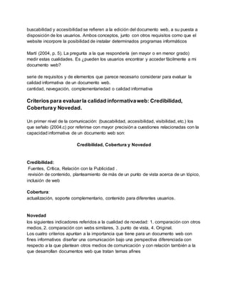 buscabilidad y accesibilidad se refieren a la edición del documento web, a su puesta a
disposición de los usuarios. Ambos conceptos, junto con otros requisitos como que el
website incorpore la posibilidad de instalar determinados programas informáticos
Martí (2004, p. 5). La pregunta a la que respondería (en mayor o en menor grado)
medir estas cualidades. Es ¿pueden los usuarios encontrar y acceder fácilmente a mi
documento web?
serie de requisitos y de elementos que parece necesario considerar para evaluar la
calidad informativa de un documento web.
cantidad, navegación, complementariedad o calidad informativa
Criterios para evaluarla calidad informativaweb: Credibilidad,
Coberturay Novedad.
Un primer nivel de la comunicación: (buscabilidad, accesibilidad, visibilidad, etc.) los
que señalo (2004.c) por referirse con mayor precisión a cuestiones relacionadas con la
capacidad informativa de un documento web son:
Credibilidad, Cobertura y Novedad
Credibilidad:
Fuentes, Crítica, Relación con la Publicidad .
revisión de contenido, planteamiento de más de un punto de vista acerca de un tópico,
inclusión de web
Cobertura:
actualización, soporte complementario, contenido para diferentes usuarios.
Novedad
los siguientes indicadores referidos a la cualidad de novedad: 1. comparación con otros
medios, 2. comparación con webs similares, 3. punto de vista, 4. Original.
Los cuatro criterios apuntan a la importancia que tiene para un documento web con
fines informativos diseñar una comunicación bajo una perspectiva diferenciada con
respecto a la que plantean otros medios de comunicación y con relación también a la
que desarrollan documentos web que tratan temas afines
 