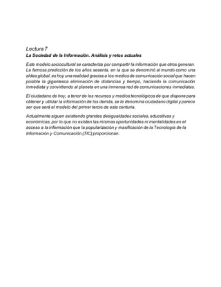 Lectura 7
La Sociedad de la Información. Análisis y retos actuales
Este modelo sociocultural se caracteriza por compartir la información que otros generan.
La famosa predicción de los años sesenta, en la que se denominó al mundo como una
aldea global, es hoy una realidad gracias a los mediosde comunicaciónsocial que hacen
posible la gigantesca eliminación de distancias y tiempo, haciendo la comunicación
inmediata y convirtiendo al planeta en una inmensa red de comunicaciones inmediatas.
El ciudadano de hoy, a tenor de los recursos y medios tecnológicos de que dispone para
obtener y utilizar la información de los demás, se le denomina ciudadano digital y parece
ser que será el modelo del primer tercio de esta centuria.
Actualmente siguen existiendo grandes desigualdades sociales, educativas y
económicas, por lo que no existen las mismas oportunidades ni mentalidades en el
acceso a la información que la popularización y masificación de la Tecnología de la
Información y Comunicación (TIC) proporcionan.
 