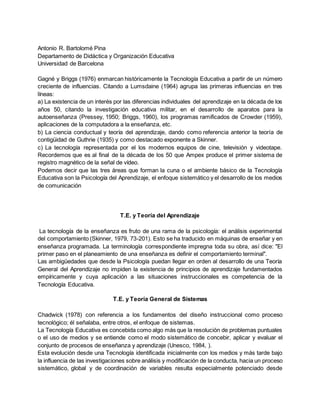 Antonio R. Bartolomé Pina
Departamento de Didáctica y Organización Educativa
Universidad de Barcelona
Gagné y Briggs (1976) enmarcan históricamente la Tecnología Educativa a partir de un número
creciente de influencias. Citando a Lumsdaine (1964) agrupa las primeras influencias en tres
líneas:
a) La existencia de un interés por las diferencias individuales del aprendizaje en la década de los
años 50, citando la investigación educativa militar, en el desarrollo de aparatos para la
autoenseñanza (Pressey, 1950; Briggs, 1960), los programas ramificados de Crowder (1959),
aplicaciones de la computadora a la enseñanza, etc.
b) La ciencia conductual y teoría del aprendizaje, dando como referencia anterior la teoría de
contigüidad de Guthrie (1935) y como destacado exponente a Skinner.
c) La tecnología representada por el los modernos equipos de cine, televisión y videotape.
Recordemos que es al final de la década de los 50 que Ampex produce el primer sistema de
registro magnético de la señal de vídeo.
Podemos decir que las tres áreas que forman la cuna o el ambiente básico de la Tecnología
Educativa son la Psicología del Aprendizaje, el enfoque sistemático y el desarrollo de los medios
de comunicación
T.E. y Teoría del Aprendizaje
La tecnología de la enseñanza es fruto de una rama de la psicología: el análisis experimental
del comportamiento (Skinner, 1979, 73-201). Esto se ha traducido en máquinas de enseñar y en
enseñanza programada. La terminología correspondiente impregna toda su obra, así dice: "El
primer paso en el planeamiento de una enseñanza es definir el comportamiento terminal".
Las ambigüedades que desde la Psicología puedan llegar en orden al desarrollo de una Teoría
General del Aprendizaje no impiden la existencia de principios de aprendizaje fundamentados
empíricamente y cuya aplicación a las situaciones instruccionales es competencia de la
Tecnología Educativa.
T.E. y Teoría General de Sistemas
Chadwick (1978) con referencia a los fundamentos del diseño instruccional como proceso
tecnológico; él señalaba, entre otros, el enfoque de sistemas.
La Tecnología Educativa es concebida como algo más que la resolución de problemas puntuales
o el uso de medios y se entiende como el modo sistemático de concebir, aplicar y evaluar el
conjunto de procesos de enseñanza y aprendizaje (Unesco, 1984, ).
Esta evolución desde una Tecnología identificada inicialmente con los medios y más tarde bajo
la influencia de las investigaciones sobre análisis y modificación de la conducta, hacia un proceso
sistemático, global y de coordinación de variables resulta especialmente potenciado desde
 