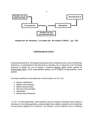 T
TENDENCIAS ACTUALES
El desarrollo actual de la Tecnología Educativa permite la coexistencia en su seno de diferentes
tendencias y la persistencia de formulaciones ya indicadas. Así, la reducción de la Tecnología
Educativa al estudio del uso de equipos y sistemas (Squires, 1972) todavía aparece en
Romiszowski (1981) si bien relacionándola además con el software correspondiente a esos
equipos.
Las áreas cubiertas por esta publicación como incluídas en la T.E. son:
● Diseño y planificación
● Métodos de Enseñanza
● Medios Instruccionales
● Recursos instruccionales
● Aprendizaje
● Assessment y Evaluación
La T.E. "no está preguntando ¿cómo podemos usar los objetivos específicos para mejorar la
enseñanza?, sino está preguntando ¿cuál es el papel de los objetivos específicos en el desarrollo
de estructuras cognitivas en el alumno?". No pregunta "¿cómo podemos usar la Televisión
 