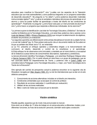 educativa para masificar la Educación?" sino "¿cuáles son los aspectos de la Televisión
educativa que son más sobresalientes y cómo podemos integrarlos en un programa sistemático
de desarrollo educativo?". No pregunta (o "no debe") "¿cómo podemos desarrollar materiales
instruccionales rígidos?" sino "¿cuál es la verdadera naturaleza del proceso de aprendizaje en el
alumno y cómo se puede facilitar tal aprendizaje a través del diseño de las condiciones de
aprendizaje?". Finalmente no pregunta "¿cómo hacer esto para un nivel promedio de alumnos?"
sino "¿cómo hacer un programa que responda a diferencias individuales de los alumnos?"
"La primera supone la identificación casi total de Tecnología Educativa y Didáctica". Se trata de
sustituir la Didáctica por la Tecnología Educativa, y en esta línea podemos citar a autores como
Louis de Hainaut (1969) y Wong y Raulerson (1974) que incluyen la determinación de objetivos,
el diseño de procesos y la evaluación.
"La segunda supondría una diferenciación entre ambas disciplinas en función de suobjeto formal,
y no así del material" (pg. 5). Para aclarar este punto cita un documento inédito de Escudero en
el que se señalan dos líneas de la T.E. así entendida:
a) La T.E. presenta un enfoque operativo y sistemático dirigido a la instrumentación del
curriculum, al diseño, desarrollo y control de la enseñanza y el aprendizaje.
b) Este enfoque ha de observarse como vinculado y orientado por el marco teórico y conceptual
de la Didáctica (cuerpo teórico de conocimientos descriptivos, explicativos y predictivos).
La tercera dimensión identifica Tecnología y Pedagogía, y en esta línea Rodríguez Diéguez sitúa
a García Carrasco (1981). Por mi parte situaría en esta línea a un grupo de pedagogos que se
han acercado desde los Departamentos de Teoría, y podemos citar a Colom (1986) que
considera toda la Pedagogía como Tecnología Educativa, o, mejor, una "visión tecnológica de la
Teoría de la Educación".
Otro ejemplo del cambio de perspectiva actual lo podemos encontrar en la siguiente cita de
Shavelson recogida por Villar Angulo (1983, 31): La red de interrelaciones que se dan en el acto
didáctico presupone:
1. Conocimiento de acciones alternativas incluidas en el diseño pre interactivo.
2. Condiciones ambientales que se escapan al control de profesor.
3. Resultado de acciones realizadas (= cuantificado por evaluación)
4. Utilidad de las acciones realizadas.
5. Meta o serie de metas que se buscan por la decisión.
Visión sintética
Resalta aquellos aspectos que de modo más pronunciado lo marcan.
Esta visión es el reflejo de 17 años de trabajo en el campo educativo a diferentes niveles y con
diferentes funciones, es fruto de la evolución personal y también está sujeta a evolución.
 