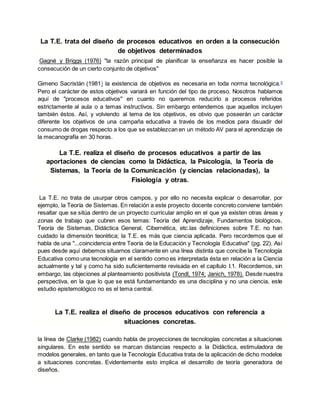 La T.E. trata del diseño de procesos educativos en orden a la consecución
de objetivos determinados
Gagné y Briggs (1976) "la razón principal de planificar la enseñanza es hacer posible la
consecución de un cierto conjunto de objetivos"
Gimeno Sacristán (1981) la existencia de objetivos es necesaria en toda norma tecnológica.6
Pero el carácter de estos objetivos variará en función del tipo de proceso. Nosotros hablamos
aquí de "procesos educativos" en cuanto no queremos reducirlo a procesos referidos
estrictamente al aula o a temas instructivos. Sin embargo entendemos que aquellos incluyen
también éstos. Así, y volviendo al tema de los objetivos, es obvio que poseerán un carácter
diferente los objetivos de una campaña educativa a través de los medios para disuadir del
consumo de drogas respecto a los que se establezcan en un método AV para el aprendizaje de
la mecanografía en 30 horas.
La T.E. realiza el diseño de procesos educativos a partir de las
aportaciones de ciencias como la Didáctica, la Psicología, la Teoría de
Sistemas, la Teoría de la Comunicación (y ciencias relacionadas), la
Fisiología y otras.
La T.E. no trata de usurpar otros campos, y por ello no necesita explicar o desarrollar, por
ejemplo, la Teoría de Sistemas. En relación a este proyecto docente concreto conviene también
resaltar que se sitúa dentro de un proyecto curricular amplio en el que ya existen otras áreas y
zonas de trabajo que cubren esos temas: Teoría del Aprendizaje, Fundamentos biológicos,
Teoría de Sistemas, Didáctica General, Cibernética, etc.las definiciones sobre T.E. no han
cuidado la dimensión teorética; la T.E. es más que ciencia aplicada. Pero recordemos que el
habla de una "...coincidencia entre Teoría de la Educación y Tecnología Educativa" (pg. 22). Así
pues desde aquí debemos situarnos claramente en una línea distinta que concibe la Tecnología
Educativa como una tecnología en el sentido como es interpretada ésta en relación a la Ciencia
actualmente y tal y como ha sido suficientemente revisada en el capítulo I.1. Recordemos, sin
embargo, las objeciones al planteamiento positivista (Tondl, 1974; Janich, 1978). Desde nuestra
perspectiva, en la que lo que se está fundamentando es una disciplina y no una ciencia, este
estudio epistemológico no es el tema central.
La T.E. realiza el diseño de procesos educativos con referencia a
situaciones concretas.
la línea de Clarke (1982) cuando habla de proyecciones de tecnologías concretas a situaciones
singulares. En este sentido se marcan distancias respecto a la Didáctica, estimuladora de
modelos generales, en tanto que la Tecnología Educativa trata de la aplicación de dicho modelos
a situaciones concretas. Evidentemente esto implica el desarrollo de teoría generadora de
diseños.
 