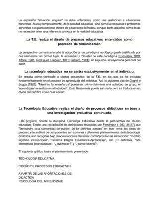 La expresión "situación singular" no debe entenderse como una restricción a situaciones
concretas -física y temporalmente- de la realidad educativa, sino como la respuesta a problemas
concretos o el planteamiento dentro de situaciones definidas, aunque tanto aquellos como éstas
no necesitan tener una referencia unívoca en la realidad educativa.
La T.E. realiza el diseño de procesos educativos entendidos como
procesos de comunicación.
La perspectiva comunicacional o la adopción de un paradigma ecológico queda justificada por
dos elementos: en primer lugar, la actualidad y robustez de este paradigma (Escudero, 1979;
Titone, 1981; Rodríguez Diéguez, 1981; Gimeno, 1981); en segundo, la trayectoria personal del
autor.
La tecnología educativa no se centra exclusivamente en el individuo.
Se resalta como contraste a ciertos desarrollos de la T.E. en los que se ha insistido
fundamentalmente en el proceso de aprendizaje del individuo. Así, la siguiente cita de Gagné y
Briggs (1976): "Mientras la 'enseñanza' puede ser primordialmente una actividad de grupo, el
'aprendizaje' se realiza en el individuo". Esto literalmente puede ser cierto pero se traduce en un
olvido del hombre como "ser social".
La Tecnología Educativa realiza el diseño de procesos didácticos en base a
una investigación evaluativa continuada.
Este proyecto orienta la disciplina Tecnología Educativa desde la perspectiva del diseño
educativo. Existe una recopilación de definiciones recogidas por Ferrández (1983, 36-37) que
"demuestra esta comunidad de opinión de los distintos autores" en este tema: las ideas de
proceso y de análisis de componentes son comunes a diferentes planteamientos de la tecnología
didáctica, aún recogidas bajo denominaciones diferentes como"proceso de instrucción", "modelo
logístico instruccional", "Sistema Integral Enseñanza-Aprendizaje", etc. En definitiva, "dos
alternativas jerarquizadas": "¿qué hacer?" y "¿cómo hacerlo?".
El siguiente gráfico ilustra el planteamiento presentado:
TECNOLOGIA EDUCATIVA
DISEÑO DE PROCESOS EDUCATIVOS
A PARTIR DE LAS APORTACIONES DE:
DIDACTICA
PSICOLOGÍA DEL APRENDIZAJE
 