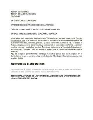TEORÍA DE SISTEMAS
TEORÍA DE LA COMUNICACIÓN
FISIOLOGIA
EN SITUACIONES CONCRETAS
ENTENDIDOS COMO PROCESOS DE COMUNICACIÓN
CENTRADOS TANTO EN EL INDIVIDUO COMO EN EL GRUPO
EN BASE A UNA INVESTIGACIÓN EVALUATIVA CONTINUA
¿Qué quiere decir "realizar un diseño educativo"? Recurrimos a una vieja definición de Gagné y
Briggs (1976, 230) que entendida en el contexto de todo lo dicho anteriormente puede ser
suficientemente clara, completa, precisa... y breve. Para estos autores la T.E. se asocia al
"proceso de planeamiento conforme al cual se desarrolla el sistema de enseñanza, se pone en
práctica, controla y evalúa"Los términos Tecnología Instruccional y Tecnología Educativa son
sinónimos para Chadwick (1978, 10) aunque la definición de la Unesco los diferencia (Unesco,
1984, 60).
Aquí se ha optado por el término "Tecnología Educativa" porque éste es el aceptado en el
Currículum en el que se enmarca este proyecto docente. Además permite una interpretación más
amplia y flexible.
Referencias Bibliográficas
Bartolomé Pina, A. (1988). Concepción de la tecnología educativa a finales de los ochenta.
Obtenido de Sitio personal de Antonio Ramón Bartolomé Pina
TENDENCIAS ACTUALES DE LAS TRANSFORMACIONES DE LAS UNIVERSIDADES EN
UNA NUEVA SOCIEDAD DIGITAL
 