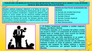 CUÁLES SON LOS MODELOS POLÍTICOS MÁS IMPORTANTES PRACTICADOS EN EL MUNDO Y CUAL ES SEGÚN
USTED EL MÁS ADECUADO EN LA ACTUALIDAD.
Modelos políticos podemos referirnos a la forma en que un
Estado se organiza territorialmente distribuyendo allí su poder, u
organiza sus poderes constituidos u órganos de gobierno, para
ejercer la acción estatal. Se los denomina también sistemas
políticos y son las diversas formas que han adoptado a través de
la Historia los Estados del mundo. Se distingue además, entre
forma política o formas de gobierno; y régimen político, que hace
referencia a la ideología del poder.
MODELOS POLÍTICOS ALREDEDOR DEL
MUNDO.
 Partido de Unidad Nacional
 Partido Conservador
 Partido Liberal
 Partido Cambio Radical
 Alianza Verde
 Polo Democrático
1. El Político fundacional, prototipo y modelo originario.
Ejemplo: San Martín y Bolívar.
2. El Político reparador, es el arquetipo del político creador,
que asume la misión y el compromiso de orientar la acción
política hacia un modelo justo, como ocurrió con Gandhi,
también incluido como Político fundacional.
3. El político líder, que halla seguidores en su pueblo o
grupo poblacional. Por ejemplo Juan Domingo Perón.
4. El Político héroe, que puede coincidir con los anteriores,
habiendo ocupado un cargo de gobierno, calificado como
estadista, que antepone los ideales políticos y morales
sobre los económicos, por ejemplo Gandhi o Nelson
Mandela.
 