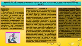 DEMOCRACIA Y SU IMPORTANCIA PARA EL SISTEMA POLÍTICO VENEZOLANO, QUE ES SUFRAGIO Y COMO SE
EJERCE.
Democracia.
Definición.
Es una forma de organización
social que atribuye la titularidad
del poder al conjunto de la
ciudadanía. En sentido estricto, la
democracia es una forma de
organización del Estado en la cual
las decisiones colectivas son
adoptadas por el pueblo mediante
mecanismos de participación
directa o indirecta que confieren
legitimidad a sus representantes.
IMPORTANCIA DE LA DEMOCRACIA.
La democracia no es sólo un sistema político ético
al que debemos aspirar para tener una sociedad
civilizada que pueda considerarse como tal.
La mayor parte de nuestros conciudadanos
considera que las ideas de quienes aspiramos a
más y mejor democracia, no son más que ideales
utópicos, poco realistas y secundarios.
En una democracia desarrollada, la crítica
profunda, contundente, constructiva, es bienvenida
y no criminalizada. La crítica es imprescindible para
mejorar las cosas. Las leyes humanas no son
divinas, no son perfectas, pueden y deben ser
mejoradas. Olvidan que la justicia y la legalidad son
dos cosas que no tienen por qué coincidir siempre.
Como decía Montesquieu: Una cosa no es justa por
el hecho de ser ley. Debe ser ley porque es justa.
Existe una relación directa entre el grado de
democracia de una sociedad y las condiciones de
vida cotidianas de los ciudadanos. La calidad del
sistema político afecta a la calidad de vida del
ciudadano de a pie. Cuanta más y mejor
democracia, mejores condiciones de vida, incluso
más feliz es la población de un país.
SUFRAGIO Y COMO SE EJERCE.
El sufragio es el derecho político
y constitucional a votar a los
cargos públicos electos. En un
sentido amplio, el sufragio
abarca el activo, donde se
determina quiénes tienen
derecho al voto (uso más
común); y el pasivo, que se
refiere a quiénes y en qué
condiciones tienen derecho a ser
elegidos.
Artículo 123. El derecho al
sufragio se ejerce personalmente
en la Mesa Electoral en la que el
elector o la electora esté inscrito
o inscrita según el Registro
Electoral Definitivo.
 
