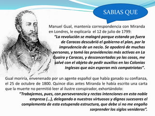 SABIAS QUE

                         Manuel Gual, mantenía correspondencia con Miranda
                         en Londres, le explicaría el 12 de julio de 1799:
                            “La revolución se malogró porque estando yo fuera
                                de Caracas descubrió el gobierno el plan, por la
                               imprudencia de un necio. Se apoderó de muchas
                           personas, y tomó las providencias más activas en La
                           Guaira y Caracas, y desconcertadas ya las cosas, me
                            salvé con el objeto de pedir auxilios en las Colonias
                                  Inglesas que aún esperan mis compatriotas”.

Gual moriría, envenenado por un agente español que había ganado su confianza,
el 25 de octubre de 1800. Quince días antes Miranda le había escrito una carta
que la muerte no permitió leer al ilustre conspirador, exhortándolo:
        “Trabajemos, pues, con perseverancia y rectas intenciones en esta noble
              empresa (…), delegando a nuestros virtuosos y dignos sucesores el
         complemento de esta estupenda estructura, que debe si no me engaño
                                                  sorprender los siglos venideros”.
 