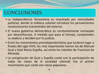 CONCLUSIONES
• La independencia Venezolana es impulsada por necesidades
  políticas, donde la nobleza colonial introduce los pensamientos
  revolucionarios transmitidos del exterior.
• El nuevo gobierno democrático es constantemente rechazado
  por desconfianzas. A medida que pasa el tiempo, comprenden
  su atadura y deciden por la justicia.
• Entre los movimientos preindependentistas que tuvieron lugar a
  finales del siglo XVIII, los más importantes fueron los de Manuel
  Gual y José María España, así como los intentos de Francisco de
  Miranda.
• La conspiración de Gual y España contó con la participación de
  todas las clases de la sociedad colonial; fue el primer
  movimiento que contó con raíces populares.
                                    •
 