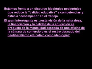 Estamos frente a un discurso ideológico pedagógico
   que reduce la “calidad educativa” a competencias y
   éstas a “desempeño” en el trabajo
El gran interrogante es: ¿esta visión de la naturaleza,
   la financiación y la calidad de la educación es
   producto de la mentalidad sesgada de una oficina de
   la cámara de comercio o es el rostro desnudo del
   neoliberalismo educativo como ideología?
 