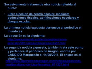 Sucesivamente trataremos otra noticia referida al
  punto:
• Libre elección de centro escolar, mediante
  deducciones fiscales, zonificaciones escolares y
  cheque escolar.

La primera noticia expuesta pertenece al periódico el
  mundo.es
La dirección es la siguiente:
  http://www.elmundo.es/elecciones/elecciones-
  generales/2011/propuestas/propuesta67.html
La segunda noticia expuesta, también trata este punto
  y pertenece al periódico de Aragón, escrita por
  CÁNDIDO Marquesán el 14/05/2011. El enlace es el
  siguiente:
 http://www.elperiodicodearagon.com/noticias/opinion/el-
 neoliberalismo-de-luisa-fernanda_671327.html
 