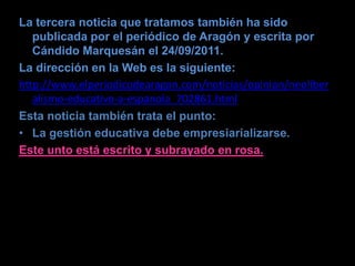 La tercera noticia que tratamos también ha sido
   publicada por el periódico de Aragón y escrita por
   Cándido Marquesán el 24/09/2011.
La dirección en la Web es la siguiente:
http://www.elperiodicodearagon.com/noticias/opinion/neoliber
   alismo-educativo-a-espanola_702861.html
Esta noticia también trata el punto:
• La gestión educativa debe empresiarializarse.
Este unto está escrito y subrayado en rosa.
 