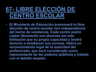 67- LIBRE ELECCIÓN DE
 CENTRO ESCOLAR
• El Ministerio de Educación promoverá la libre
  elección de centro escolar con independencia
  del barrio de residencia. Cada centro podrá
  captar libremente sus alumnos sin más
  limitación que su propia capacidad y tendrá
  derecho a establecer sus normas. Habrá un
  reconocimiento legal de la autoridad del
  profesorado, que será considerado como
  representante de los poderes públicos y tratado
  con el debido respeto.
 