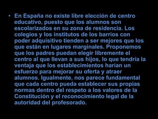 • En España no existe libre elección de centro
  educativo, puesto que los alumnos son
  escolarizados en su zona de residencia. Los
  colegios y los institutos de los barrios con
  poder adquisitivo tienden a ser mejores que los
  que están en lugares marginales. Proponemos
  que los padres puedan elegir libremente el
  centro al que llevan a sus hijos, lo que tendría la
  ventaja que los establecimientos harían un
  esfuerzo para mejorar su oferta y atraer
  alumnos. Igualmente, nos parece fundamental
  que cada centro pueda establecer sus propias
  normas dentro del respeto a los valores de la
  Constitución y el reconocimiento legal de la
  autoridad del profesorado.
 