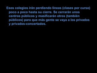 Esos colegios irán perdiendo líneas (clases por curso)
 poco a poco hasta su cierre. Se cerrarán unos
 centros públicos y masificarán otros (también
 públicos) para que más gente se vaya a los privados
 y privados-concertados.
 
