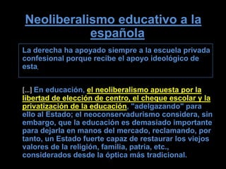 Neoliberalismo educativo a la
           española
La derecha ha apoyado siempre a la escuela privada
confesional porque recibe el apoyo ideológico de
esta.


[…] En educación, el neoliberalismo apuesta por la
libertad de elección de centro, el cheque escolar y la
privatización de la educación, "adelgazando" para
ello al Estado; el neoconservadurismo considera, sin
embargo, que la educación es demasiado importante
para dejarla en manos del mercado, reclamando, por
tanto, un Estado fuerte capaz de restaurar los viejos
valores de la religión, familia, patria, etc.,
considerados desde la óptica más tradicional.
 