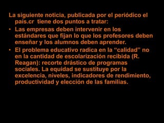 La siguiente noticia, publicada por el periódico el
  país.cr tiene dos puntos a tratar:
• Las empresas deben intervenir en los
  estándares que fijan lo que los profesores deben
  enseñar y los alumnos deben aprender.
• El problema educativo radica en la “calidad” no
  en la cantidad de escolarización recibida (R.
  Reagan): recorte drástico de programas
  sociales. La equidad se sustituye por la
  excelencia, niveles, indicadores de rendimiento,
  productividad y elección de las familias.
 