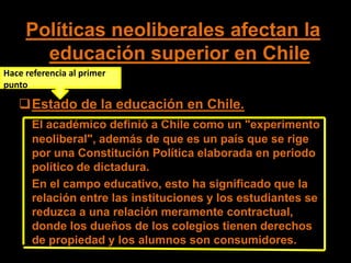 Políticas neoliberales afectan la
       educación superior en Chile
Hace referencia al primer
punto

   Estado de la educación en Chile.
      El académico definió a Chile como un "experimento
      neoliberal", además de que es un país que se rige
      por una Constitución Política elaborada en periodo
      político de dictadura.
      En el campo educativo, esto ha significado que la
      relación entre las instituciones y los estudiantes se
      reduzca a una relación meramente contractual,
      donde los dueños de los colegios tienen derechos
      de propiedad y los alumnos son consumidores.
 