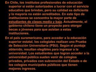 En Chile, los institutos profesionales de educación
  superior sí están autorizados a lucrar con el servicio
  educativo que brindan, pero su calidad es deficiente
  y la mayoría no están acreditados. En este tipo de
  instituciones se concentra la mayor parte de
  estudiantes de clases media y baja. Actualmente, el
  gobierno chileno tiene un proyecto para otorgar
  becas a jóvenes para que asistan a estas
  instituciones.
En el país suramericano, para acceder a la educación
  superior estatal, los colegiales realizan una Prueba
  de Selección Universitaria (PSU). Según el puntaje
  obtenido, resultan elegibles para ingresar a la
  universidad. Los estudiantes que logran acceder a la
  universidad pública suelen venir de colegios
  privados, privados con subvención del Estado o de
  los colegios municipales públicos que tienen
  mejores ingresos.
 