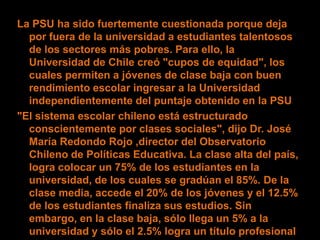 La PSU ha sido fuertemente cuestionada porque deja
  por fuera de la universidad a estudiantes talentosos
  de los sectores más pobres. Para ello, la
  Universidad de Chile creó "cupos de equidad", los
  cuales permiten a jóvenes de clase baja con buen
  rendimiento escolar ingresar a la Universidad
  independientemente del puntaje obtenido en la PSU
"El sistema escolar chileno está estructurado
  conscientemente por clases sociales", dijo Dr. José
  María Redondo Rojo ,director del Observatorio
  Chileno de Políticas Educativa. La clase alta del país,
  logra colocar un 75% de los estudiantes en la
  universidad, de los cuales se gradúan el 85%. De la
  clase media, accede el 20% de los jóvenes y el 12.5%
  de los estudiantes finaliza sus estudios. Sin
  embargo, en la clase baja, sólo llega un 5% a la
  universidad y sólo el 2.5% logra un título profesional
 