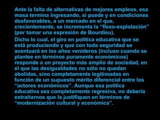 Ante la falta de alternativas de mejores empleos, esa
masa termina ingresando, si puede y en condiciones
desfavorables, a un mercado en el que,
crecientemente, se incrementa la “flexo-explotación”
(por tomar una expresión de Bourdieu).
Dicho lo cual, el giro en política educativa que se
está produciendo y que con toda seguridad se
acentuará en los años venideros (incluso cuando se
plantee en términos puramente económicos)
responde a un proyecto más amplio de sociedad, en
el que las desigualdades no sólo no quedan
abolidas, sino completamente legitimadas en
función de un supuesto mérito diferencial entre los
“actores económicos”. Aunque esa política
educativa sea completamente regresiva, no debería
extrañarnos que la justifiquen en términos de
“modernización cultural y económica”.
 