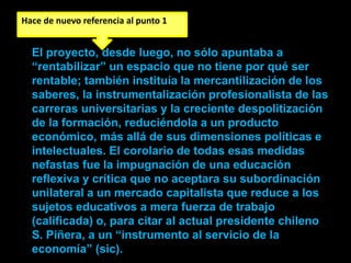 Hace de nuevo referencia al punto 1


  El proyecto, desde luego, no sólo apuntaba a
  “rentabilizar” un espacio que no tiene por qué ser
  rentable; también instituía la mercantilización de los
  saberes, la instrumentalización profesionalista de las
  carreras universitarias y la creciente despolitización
  de la formación, reduciéndola a un producto
  económico, más allá de sus dimensiones políticas e
  intelectuales. El corolario de todas esas medidas
  nefastas fue la impugnación de una educación
  reflexiva y crítica que no aceptara su subordinación
  unilateral a un mercado capitalista que reduce a los
  sujetos educativos a mera fuerza de trabajo
  (calificada) o, para citar al actual presidente chileno
  S. Piñera, a un “instrumento al servicio de la
  economía” (sic).
 