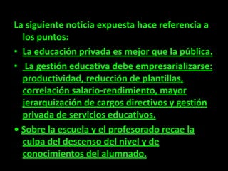 La siguiente noticia expuesta hace referencia a
  los puntos:
• La educación privada es mejor que la pública.
• La gestión educativa debe empresarializarse:
  productividad, reducción de plantillas,
  correlación salario-rendimiento, mayor
  jerarquización de cargos directivos y gestión
  privada de servicios educativos.
• Sobre la escuela y el profesorado recae la
  culpa del descenso del nivel y de
  conocimientos del alumnado.
 