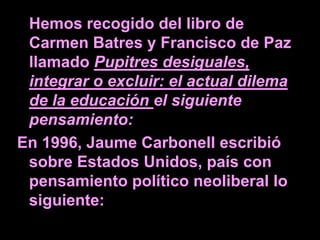 Hemos recogido del libro de
 Carmen Batres y Francisco de Paz
 llamado Pupitres desiguales,
 integrar o excluir: el actual dilema
 de la educación el siguiente
 pensamiento:
En 1996, Jaume Carbonell escribió
 sobre Estados Unidos, país con
 pensamiento político neoliberal lo
 siguiente:
 