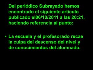 Del periódico Subrayado hemos
 encontrado el siguiente artículo
 publicado el06/10/2011 a las 20:21,
 haciendo referencia al punto:

• La escuela y el profesorado recae
  la culpa del descenso del nivel y
  de conocimientos del alumnado.
 