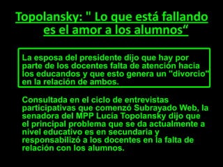 Topolansky: " Lo que está fallando
    es el amor a los alumnos“
 La esposa del presidente dijo que hay por
 parte de los docentes falta de atención hacia
 los educandos y que esto genera un "divorcio"
 en la relación de ambos.

 Consultada en el ciclo de entrevistas
 participativas que comenzó Subrayado Web, la
 senadora del MPP Lucía Topolansky dijo que
 el principal problema que se da actualmente a
 nivel educativo es en secundaria y
 responsabilizó a los docentes en la falta de
 relación con los alumnos.
 