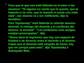 “   Creo que lo que nos está fallando es el amor a los
    alumnos" "Si alguien no siente que lo querés, que te
    importa si no vino, que te importa si sacás una mala
    nota", ese alumno va a ser indiferente, dijo la
    senadora.
    Para Topolansky "está fallando la relación alumno-
    docente, la entrega del docente y la confianza del
    alumno, la amistad". "Los profesores eran amigos,
    estaban preocupados", dijo.
    "Ahora daría la impresión que hay una especie de
    frialdad o de divorcio entre el docente o el alumno.
    Capaz que el docente está cargado de horas, hay
    que ver porqué pasa esto", dijo Topolansky a
    Subrayado Web.
 