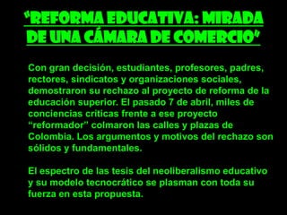“Reforma educativa: Mirada
de una cámara de comercio”
Con gran decisión, estudiantes, profesores, padres,
rectores, sindicatos y organizaciones sociales,
demostraron su rechazo al proyecto de reforma de la
educación superior. El pasado 7 de abril, miles de
conciencias críticas frente a ese proyecto
“reformador” colmaron las calles y plazas de
Colombia. Los argumentos y motivos del rechazo son
sólidos y fundamentales.

El espectro de las tesis del neoliberalismo educativo
y su modelo tecnocrático se plasman con toda su
fuerza en esta propuesta.
 